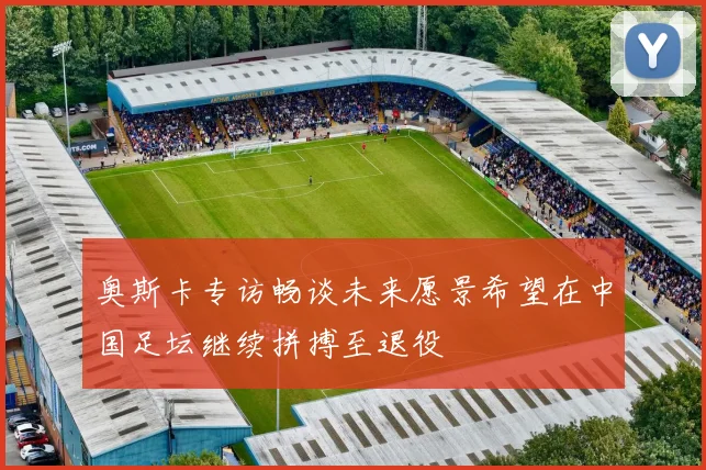 奥斯卡专访畅谈未来愿景希望在中国足坛继续拼搏至退役