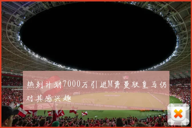 热刺计划7000万引进M费曼联皇马仍对其感兴趣