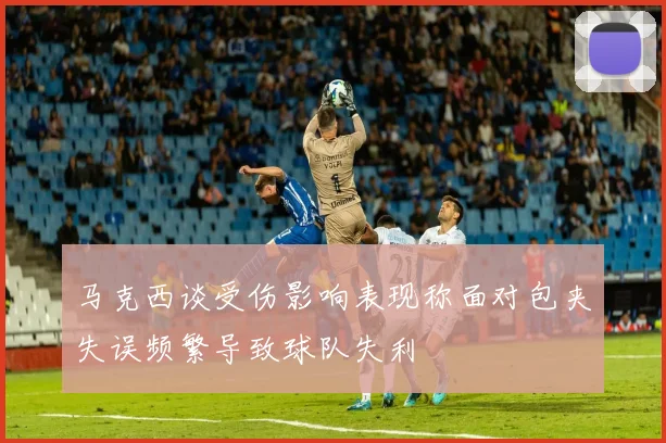 马克西谈受伤影响表现称面对包夹失误频繁导致球队失利