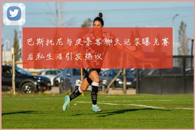 巴斯托尼与皮条客聊天记录曝光赛后私生活引发热议