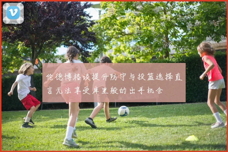 伦德博格谈提升防守与投篮选择直言无法享受库里般的出手机会