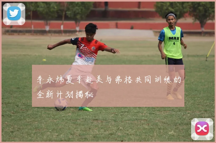李永炜夏季赴美与弗格共同训练的全新计划揭秘