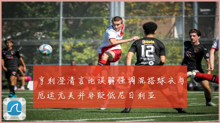 亨利澄清言论误解强调混搭球衣与厄运无关并非贬低尼日利亚