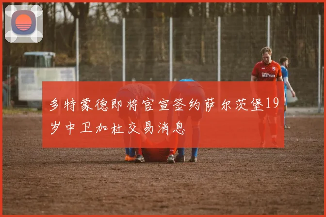 多特蒙德即将官宣签约萨尔茨堡19岁中卫加杜交易消息