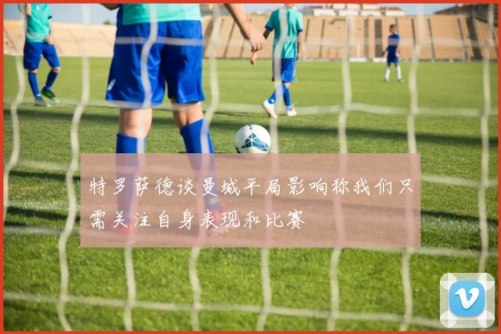 特罗萨德谈曼城平局影响称我们只需关注自身表现和比赛