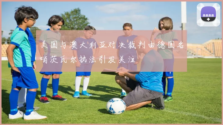 美国与澳大利亚对决裁判由德国名哨茨瓦尔执法引发关注