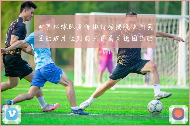 世界杯球队身价排行榜揭晓法国英国西班牙位列前三葡萄牙德国巴西身价均超九亿欧元