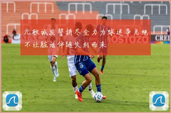 元敏诚发誓拼尽全力为球迷争光绝不让脏话伴随失利而来