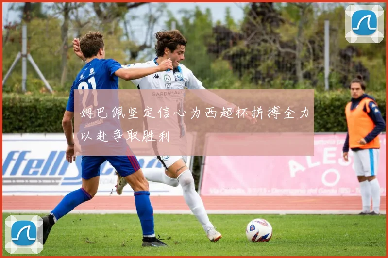 姆巴佩坚定信心为西超杯拼搏全力以赴争取胜利
