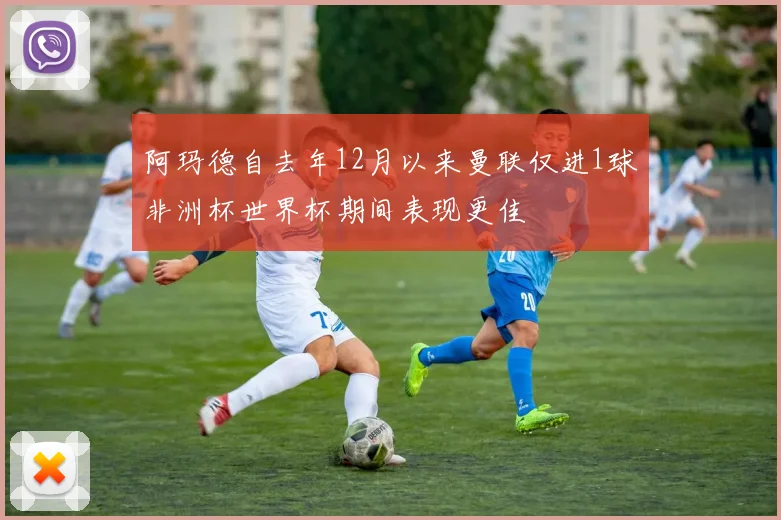 阿玛德自去年12月以来曼联仅进1球非洲杯世界杯期间表现更佳