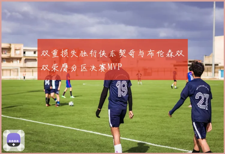 双重损失独行侠东契奇与布伦森双双荣膺分区决赛MVP