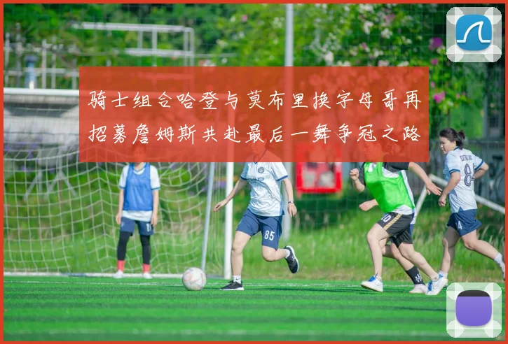 骑士组合哈登与莫布里换字母哥再招募詹姆斯共赴最后一舞争冠之路