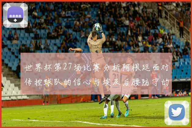 世界杯第27场比赛分析阿根廷面对传控球队的信心与埃及后腰防守的隐患