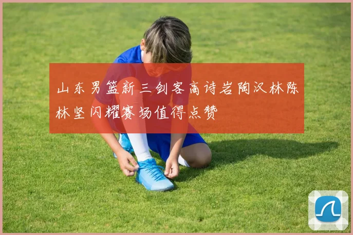 山东男篮新三剑客高诗岩陶汉林陈林坚闪耀赛场值得点赞