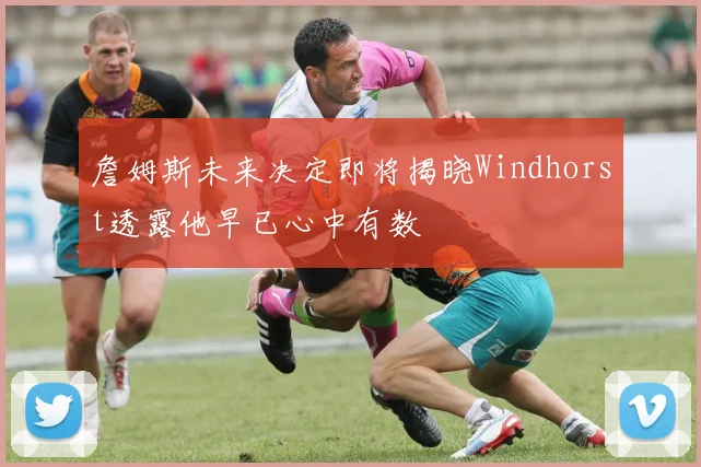 詹姆斯未来决定即将揭晓Windhorst透露他早已心中有数