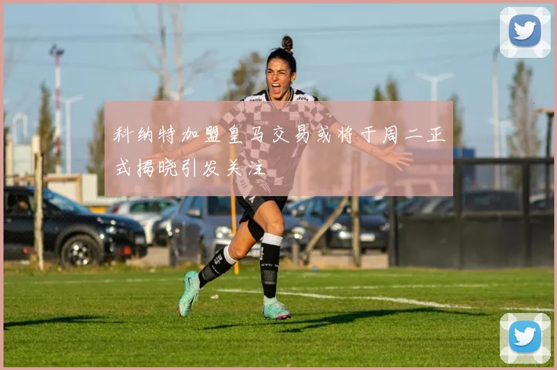 科纳特加盟皇马交易或将于周二正式揭晓引发关注