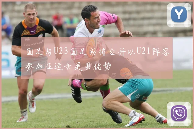 国足与U23国足或将合并以U21阵容参加亚运会更具优势