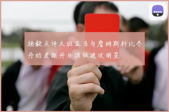 杨毅点评文班亚马与詹姆斯科比乔丹的差距并非顶级进攻明星