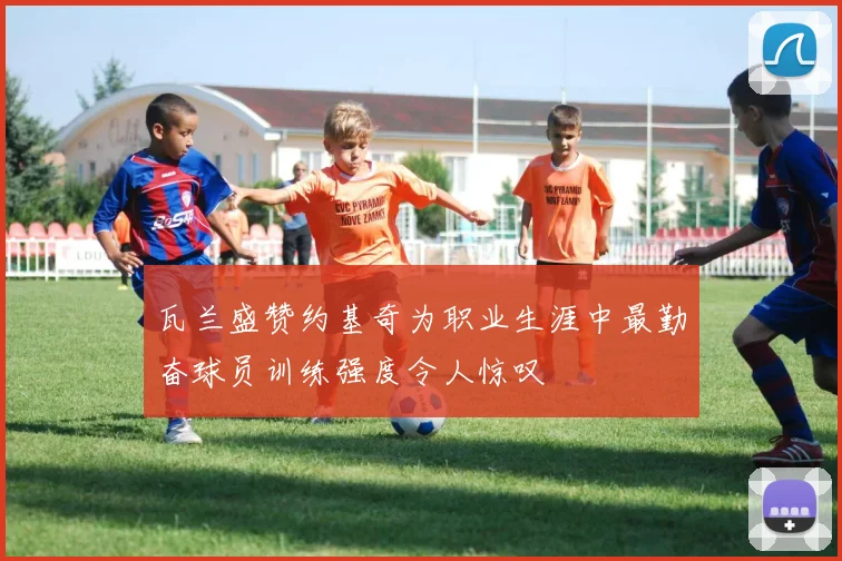 瓦兰盛赞约基奇为职业生涯中最勤奋球员训练强度令人惊叹
