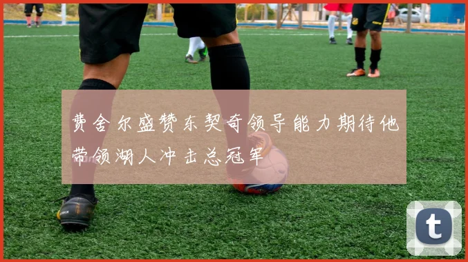 费舍尔盛赞东契奇领导能力期待他带领湖人冲击总冠军