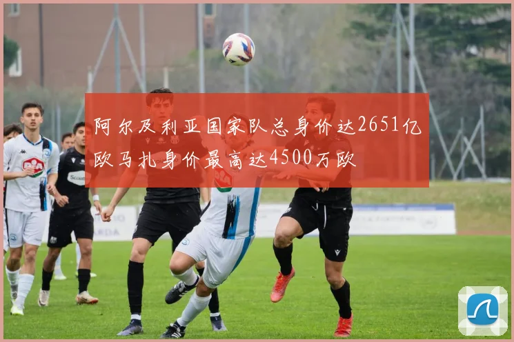 阿尔及利亚国家队总身价达2651亿欧马扎身价最高达4500万欧