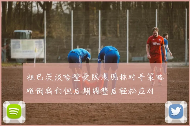 祖巴茨谈哈登受限表现称对手策略难倒我们但后期调整后轻松应对