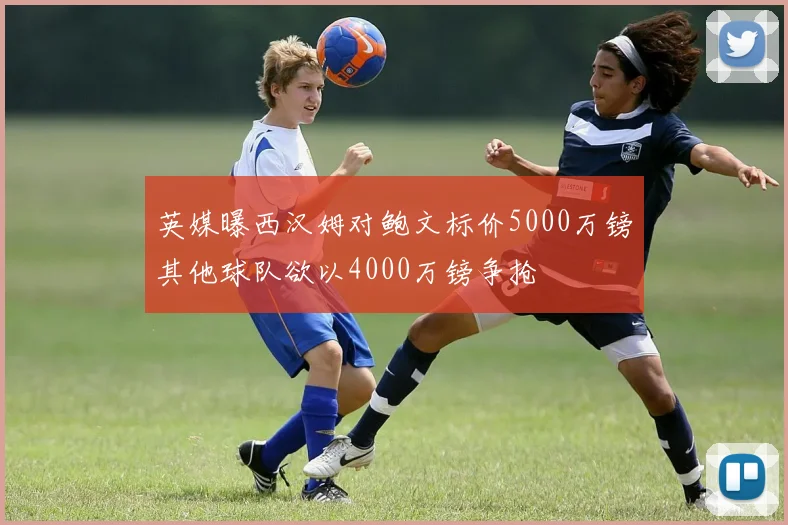 英媒曝西汉姆对鲍文标价5000万镑其他球队欲以4000万镑争抢