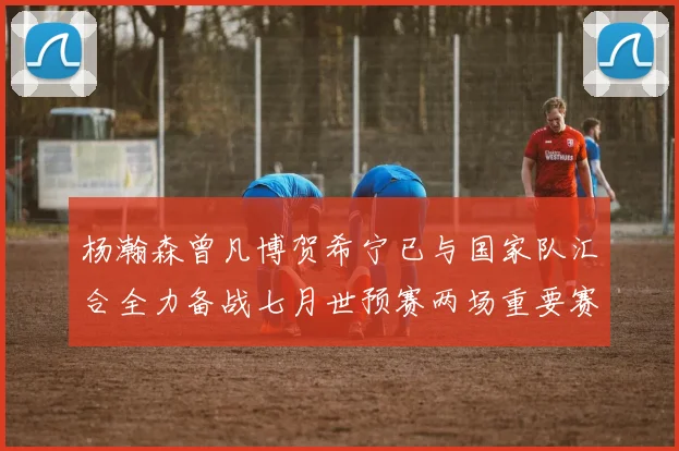 杨瀚森曾凡博贺希宁已与国家队汇合全力备战七月世预赛两场重要赛事